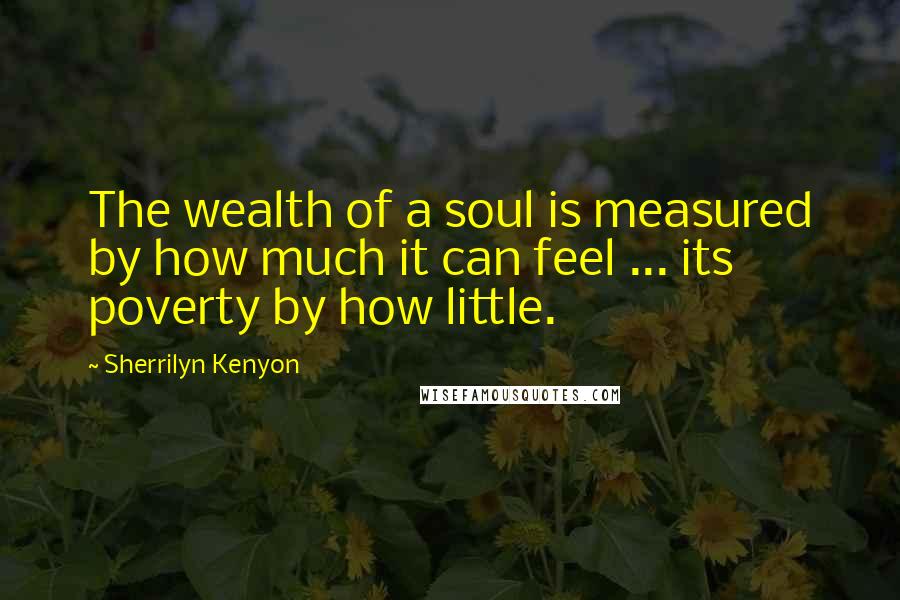 Sherrilyn Kenyon Quotes: The wealth of a soul is measured by how much it can feel ... its poverty by how little.