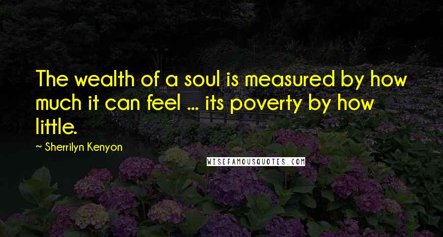 Sherrilyn Kenyon Quotes: The wealth of a soul is measured by how much it can feel ... its poverty by how little.