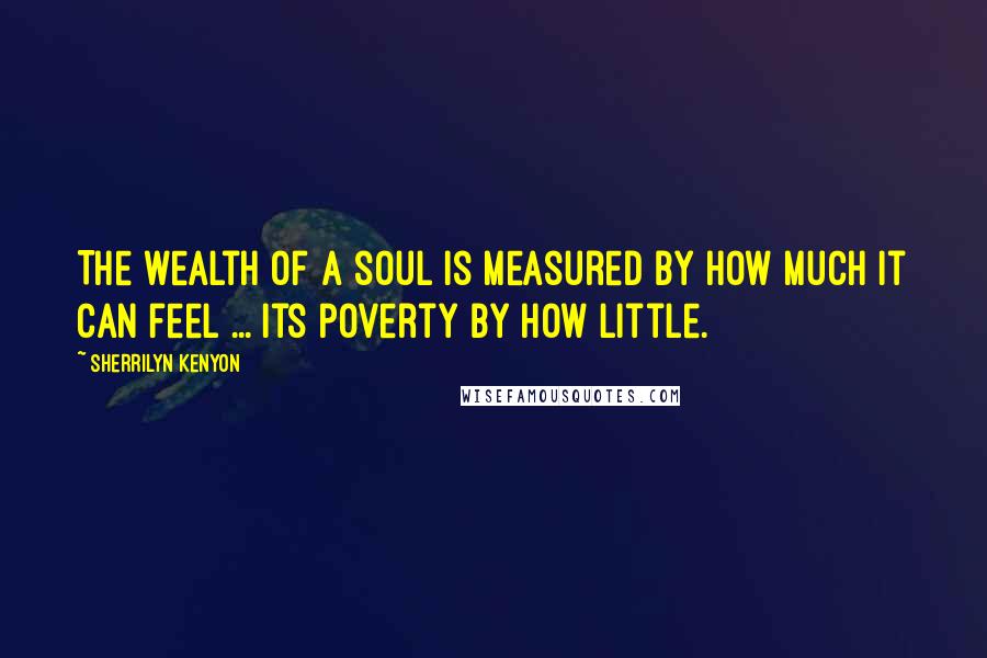 Sherrilyn Kenyon Quotes: The wealth of a soul is measured by how much it can feel ... its poverty by how little.