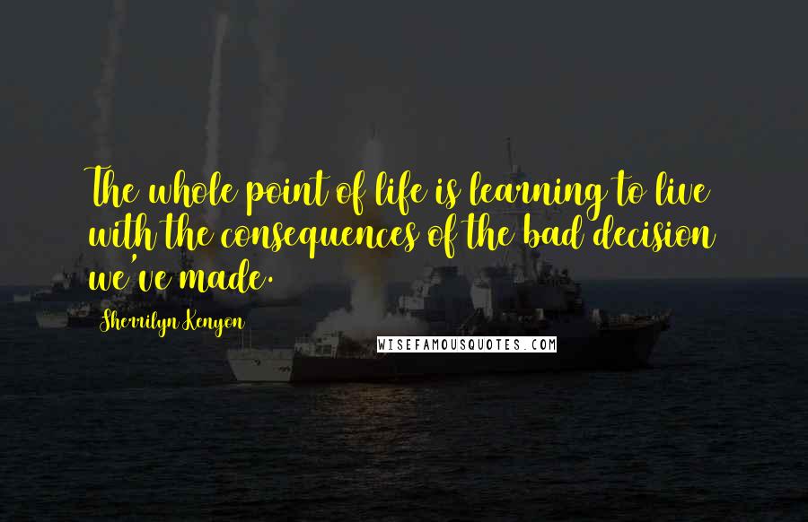 Sherrilyn Kenyon Quotes: The whole point of life is learning to live with the consequences of the bad decision we've made.