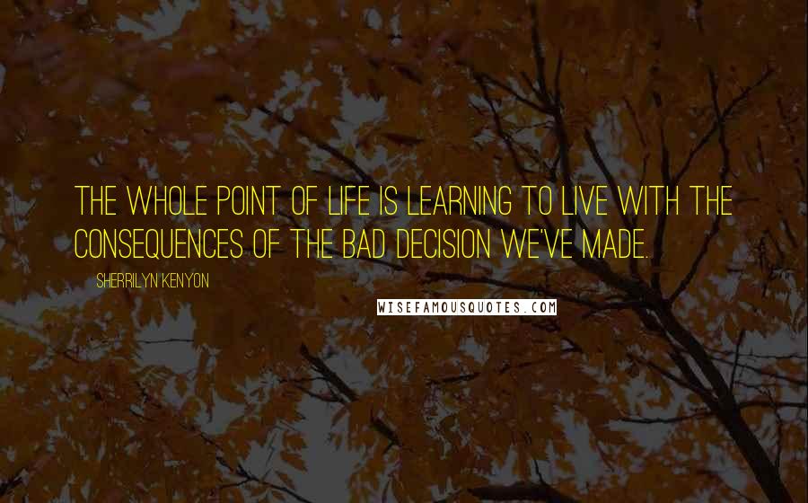 Sherrilyn Kenyon Quotes: The whole point of life is learning to live with the consequences of the bad decision we've made.