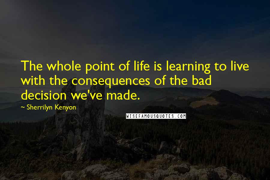 Sherrilyn Kenyon Quotes: The whole point of life is learning to live with the consequences of the bad decision we've made.