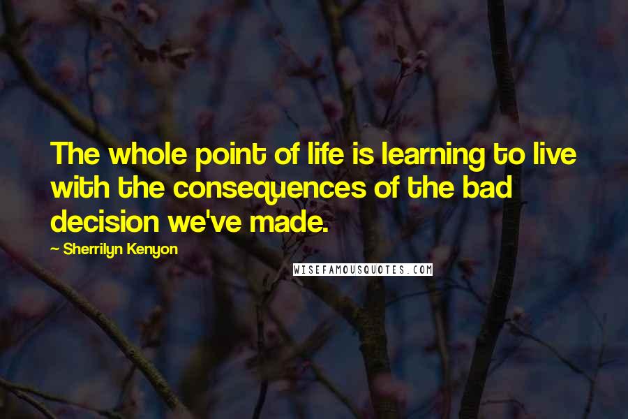 Sherrilyn Kenyon Quotes: The whole point of life is learning to live with the consequences of the bad decision we've made.