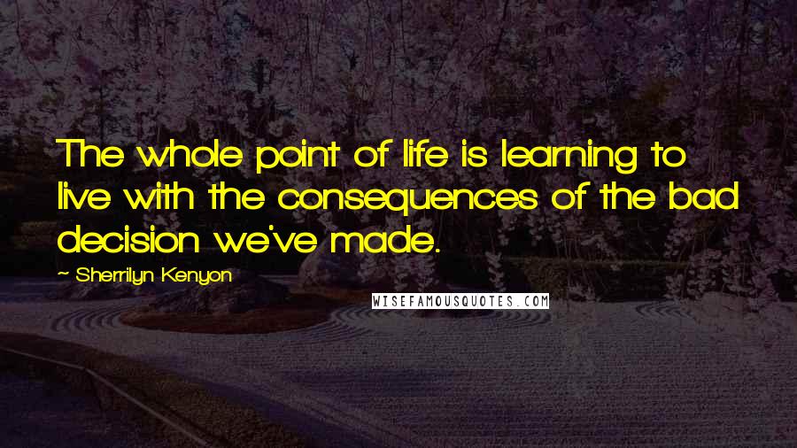 Sherrilyn Kenyon Quotes: The whole point of life is learning to live with the consequences of the bad decision we've made.