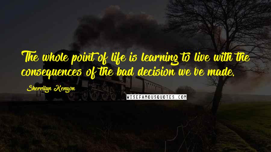 Sherrilyn Kenyon Quotes: The whole point of life is learning to live with the consequences of the bad decision we've made.