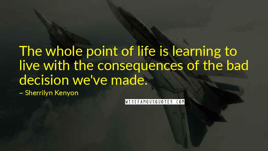 Sherrilyn Kenyon Quotes: The whole point of life is learning to live with the consequences of the bad decision we've made.