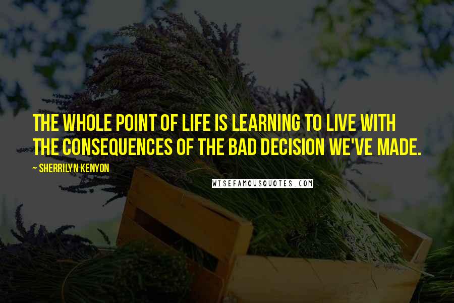 Sherrilyn Kenyon Quotes: The whole point of life is learning to live with the consequences of the bad decision we've made.