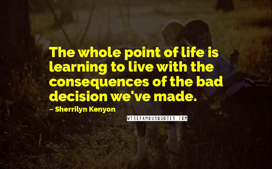 Sherrilyn Kenyon Quotes: The whole point of life is learning to live with the consequences of the bad decision we've made.