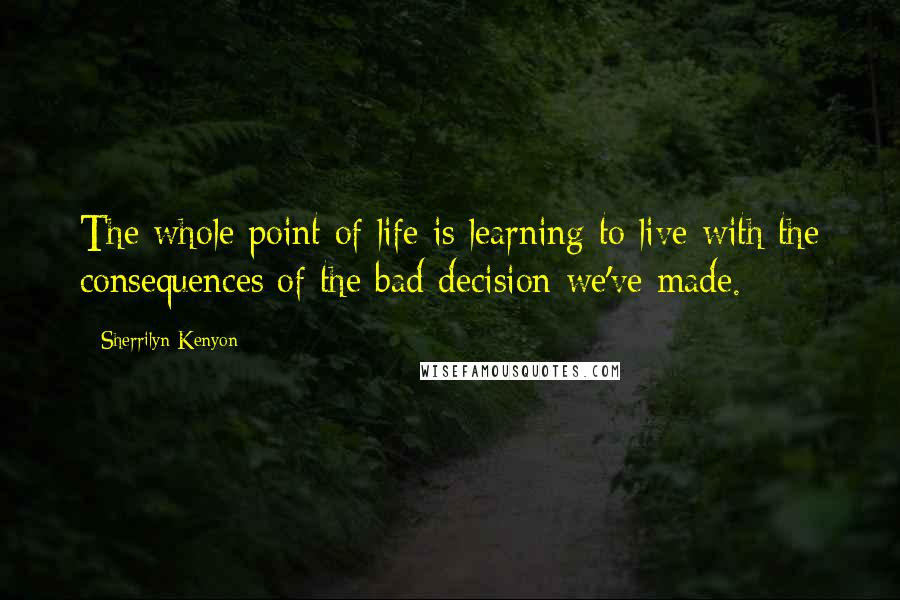 Sherrilyn Kenyon Quotes: The whole point of life is learning to live with the consequences of the bad decision we've made.