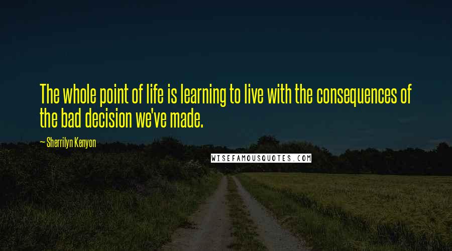 Sherrilyn Kenyon Quotes: The whole point of life is learning to live with the consequences of the bad decision we've made.