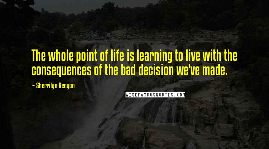 Sherrilyn Kenyon Quotes: The whole point of life is learning to live with the consequences of the bad decision we've made.