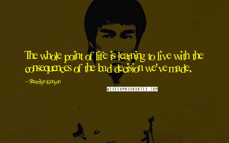 Sherrilyn Kenyon Quotes: The whole point of life is learning to live with the consequences of the bad decision we've made.