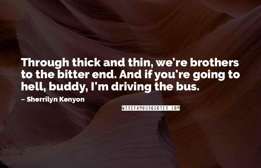 Sherrilyn Kenyon Quotes: Through thick and thin, we're brothers to the bitter end. And if you're going to hell, buddy, I'm driving the bus.