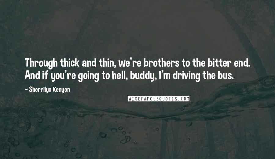 Sherrilyn Kenyon Quotes: Through thick and thin, we're brothers to the bitter end. And if you're going to hell, buddy, I'm driving the bus.