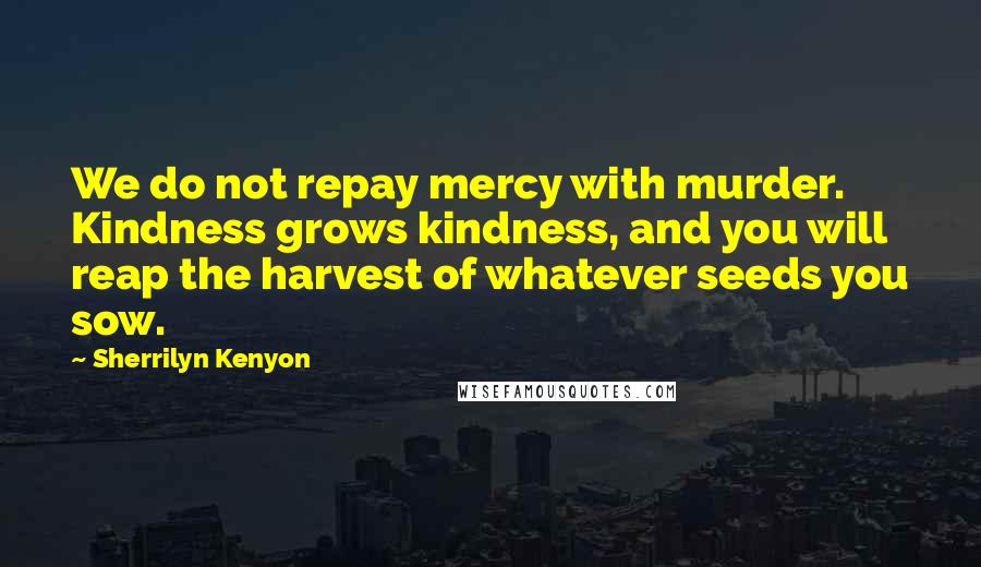 Sherrilyn Kenyon Quotes: We do not repay mercy with murder. Kindness grows kindness, and you will reap the harvest of whatever seeds you sow.