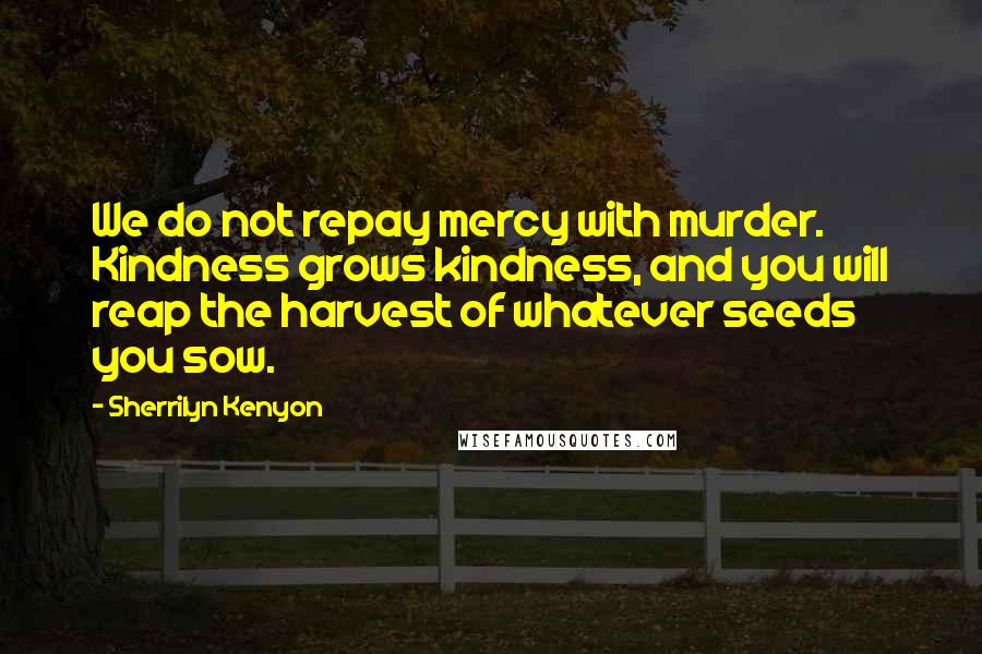 Sherrilyn Kenyon Quotes: We do not repay mercy with murder. Kindness grows kindness, and you will reap the harvest of whatever seeds you sow.