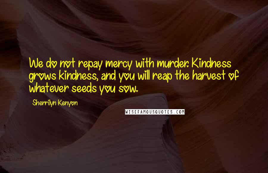 Sherrilyn Kenyon Quotes: We do not repay mercy with murder. Kindness grows kindness, and you will reap the harvest of whatever seeds you sow.