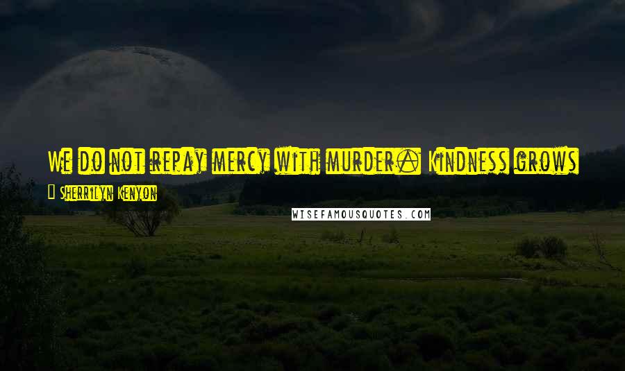 Sherrilyn Kenyon Quotes: We do not repay mercy with murder. Kindness grows kindness, and you will reap the harvest of whatever seeds you sow.