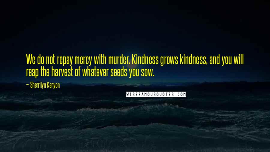 Sherrilyn Kenyon Quotes: We do not repay mercy with murder. Kindness grows kindness, and you will reap the harvest of whatever seeds you sow.