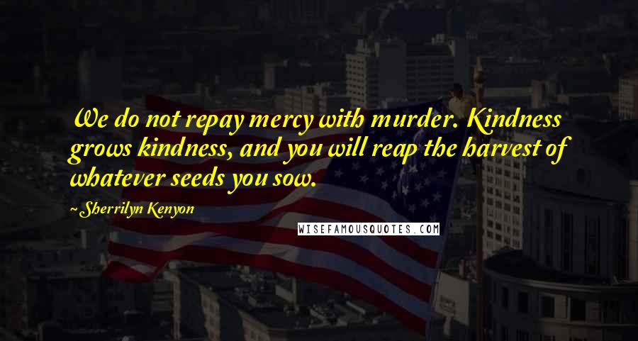 Sherrilyn Kenyon Quotes: We do not repay mercy with murder. Kindness grows kindness, and you will reap the harvest of whatever seeds you sow.