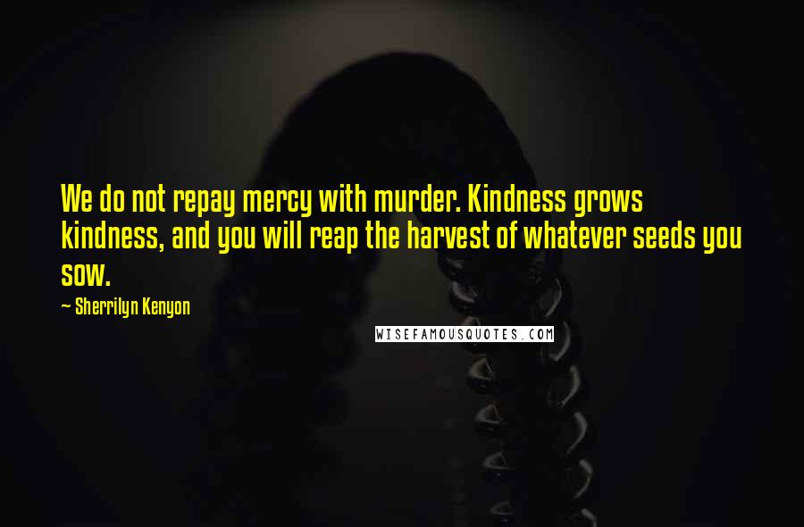 Sherrilyn Kenyon Quotes: We do not repay mercy with murder. Kindness grows kindness, and you will reap the harvest of whatever seeds you sow.