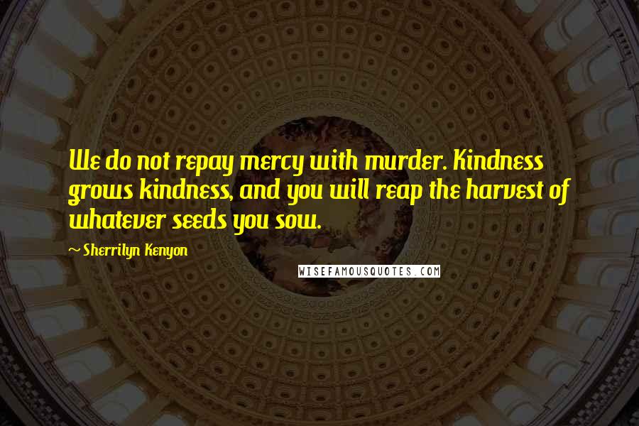 Sherrilyn Kenyon Quotes: We do not repay mercy with murder. Kindness grows kindness, and you will reap the harvest of whatever seeds you sow.