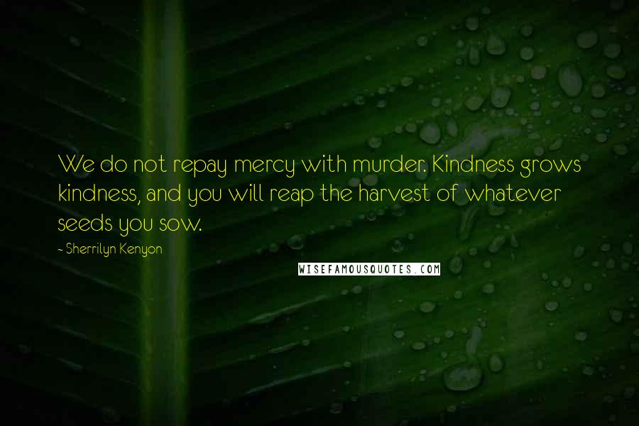 Sherrilyn Kenyon Quotes: We do not repay mercy with murder. Kindness grows kindness, and you will reap the harvest of whatever seeds you sow.