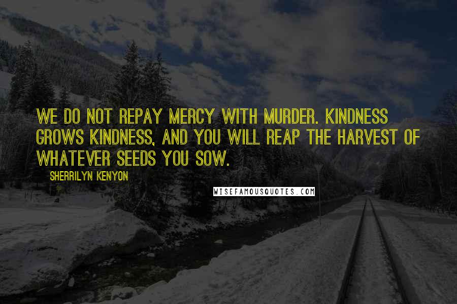 Sherrilyn Kenyon Quotes: We do not repay mercy with murder. Kindness grows kindness, and you will reap the harvest of whatever seeds you sow.