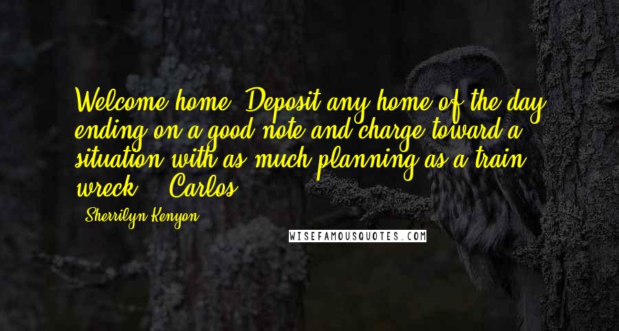 Sherrilyn Kenyon Quotes: Welcome home. Deposit any home of the day ending on a good note and charge toward a situation with as much planning as a train wreck.' (Carlos)