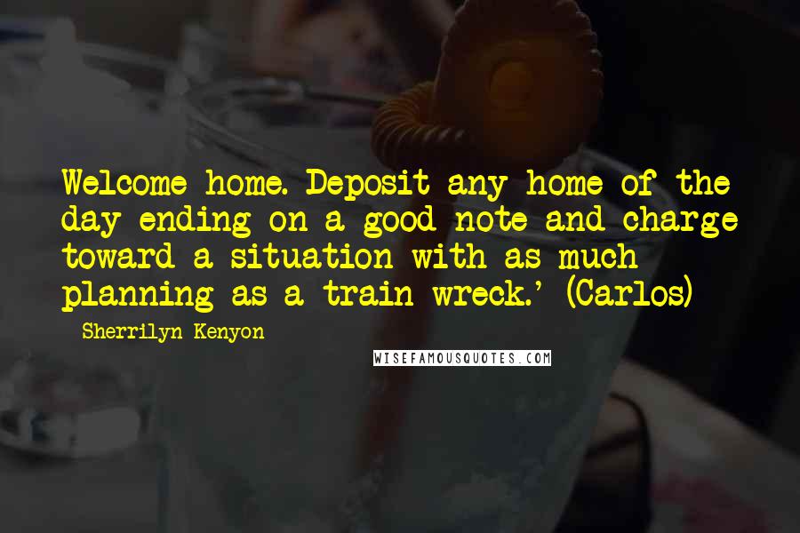 Sherrilyn Kenyon Quotes: Welcome home. Deposit any home of the day ending on a good note and charge toward a situation with as much planning as a train wreck.' (Carlos)