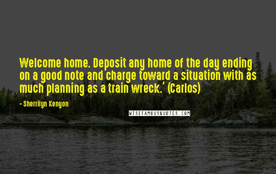 Sherrilyn Kenyon Quotes: Welcome home. Deposit any home of the day ending on a good note and charge toward a situation with as much planning as a train wreck.' (Carlos)