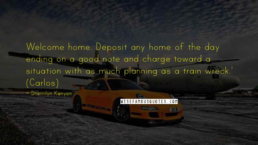 Sherrilyn Kenyon Quotes: Welcome home. Deposit any home of the day ending on a good note and charge toward a situation with as much planning as a train wreck.' (Carlos)