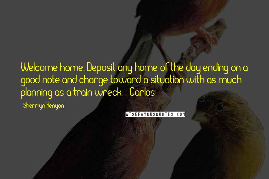 Sherrilyn Kenyon Quotes: Welcome home. Deposit any home of the day ending on a good note and charge toward a situation with as much planning as a train wreck.' (Carlos)