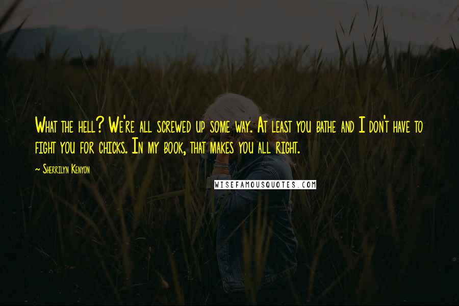 Sherrilyn Kenyon Quotes: What the hell? We're all screwed up some way. At least you bathe and I don't have to fight you for chicks. In my book, that makes you all right.