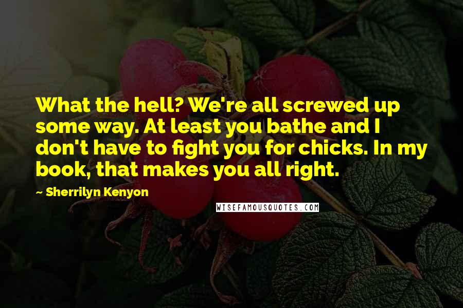 Sherrilyn Kenyon Quotes: What the hell? We're all screwed up some way. At least you bathe and I don't have to fight you for chicks. In my book, that makes you all right.