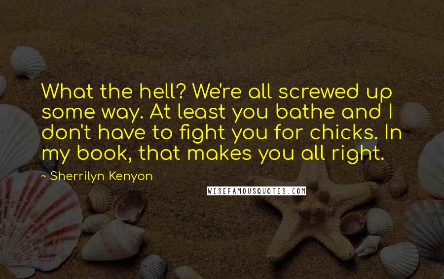 Sherrilyn Kenyon Quotes: What the hell? We're all screwed up some way. At least you bathe and I don't have to fight you for chicks. In my book, that makes you all right.