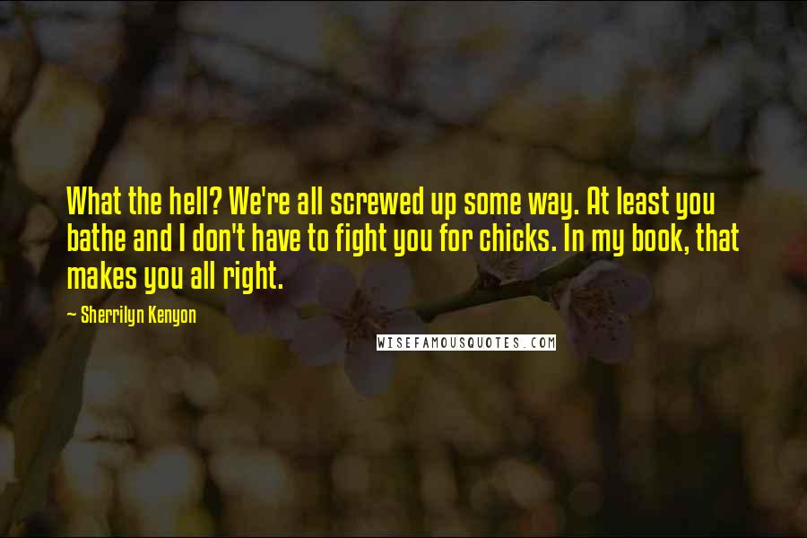 Sherrilyn Kenyon Quotes: What the hell? We're all screwed up some way. At least you bathe and I don't have to fight you for chicks. In my book, that makes you all right.