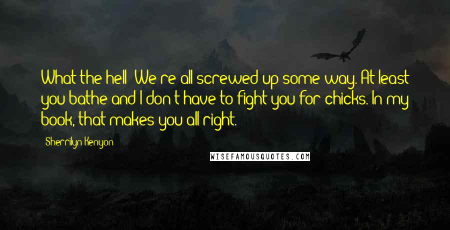 Sherrilyn Kenyon Quotes: What the hell? We're all screwed up some way. At least you bathe and I don't have to fight you for chicks. In my book, that makes you all right.