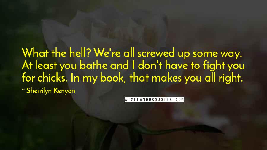 Sherrilyn Kenyon Quotes: What the hell? We're all screwed up some way. At least you bathe and I don't have to fight you for chicks. In my book, that makes you all right.