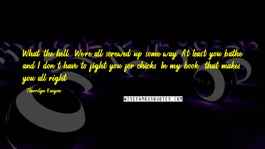 Sherrilyn Kenyon Quotes: What the hell? We're all screwed up some way. At least you bathe and I don't have to fight you for chicks. In my book, that makes you all right.