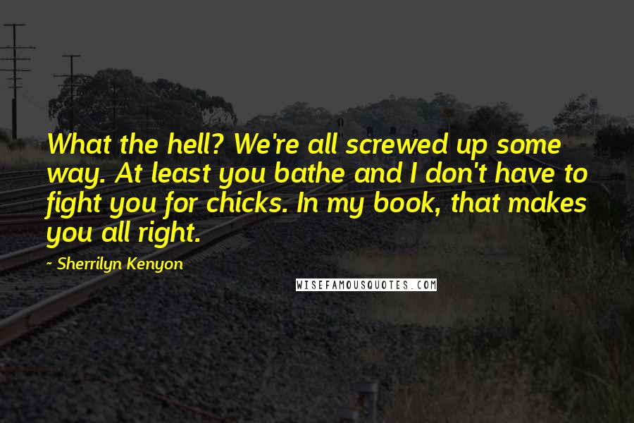 Sherrilyn Kenyon Quotes: What the hell? We're all screwed up some way. At least you bathe and I don't have to fight you for chicks. In my book, that makes you all right.