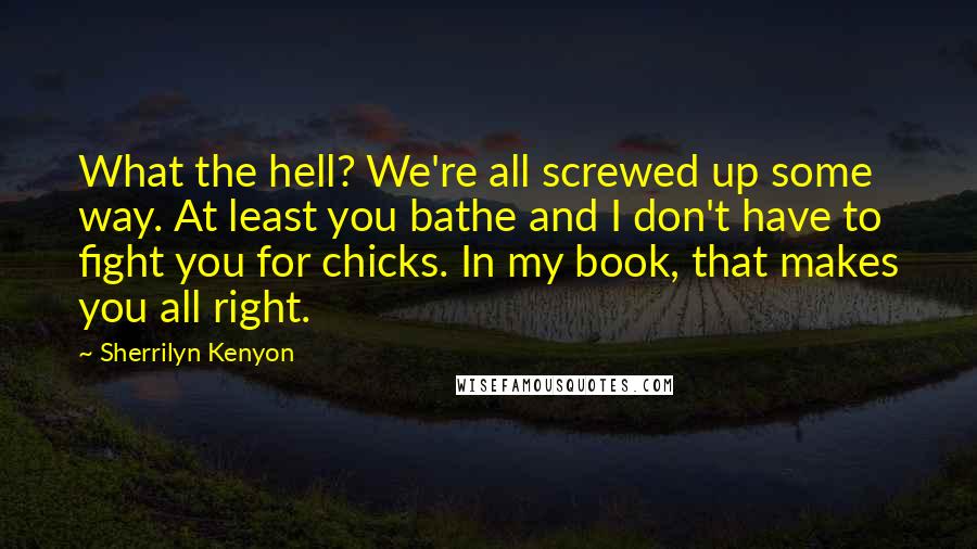 Sherrilyn Kenyon Quotes: What the hell? We're all screwed up some way. At least you bathe and I don't have to fight you for chicks. In my book, that makes you all right.