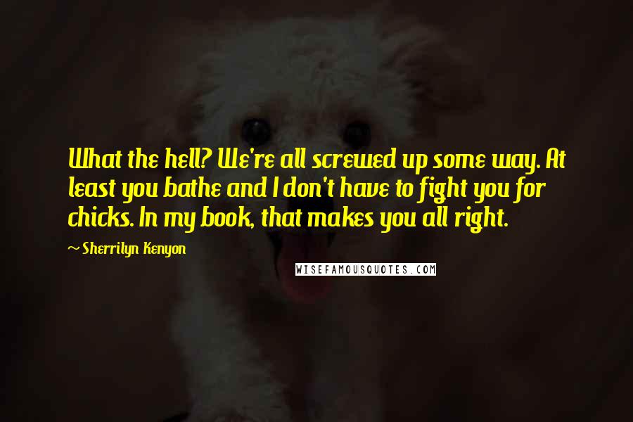 Sherrilyn Kenyon Quotes: What the hell? We're all screwed up some way. At least you bathe and I don't have to fight you for chicks. In my book, that makes you all right.