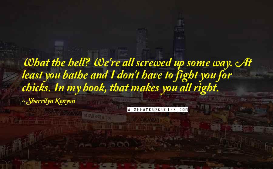 Sherrilyn Kenyon Quotes: What the hell? We're all screwed up some way. At least you bathe and I don't have to fight you for chicks. In my book, that makes you all right.