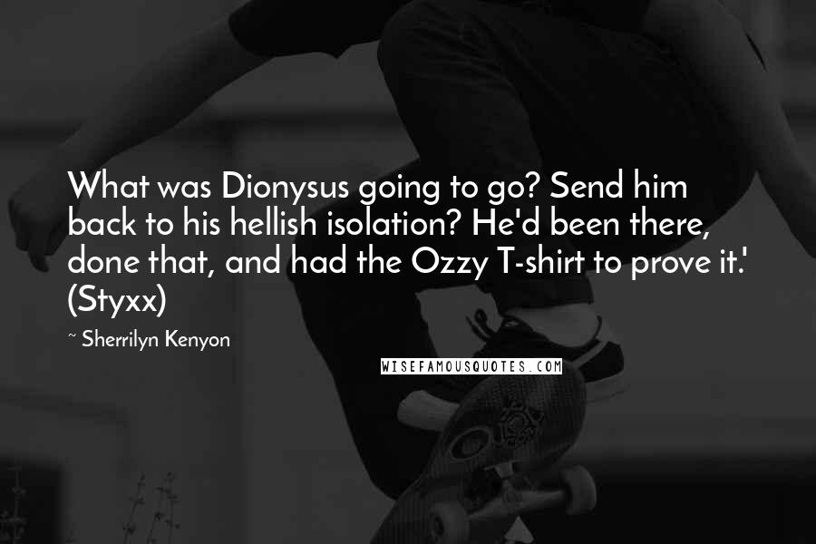 Sherrilyn Kenyon Quotes: What was Dionysus going to go? Send him back to his hellish isolation? He'd been there, done that, and had the Ozzy T-shirt to prove it.' (Styxx)