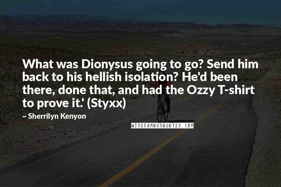 Sherrilyn Kenyon Quotes: What was Dionysus going to go? Send him back to his hellish isolation? He'd been there, done that, and had the Ozzy T-shirt to prove it.' (Styxx)