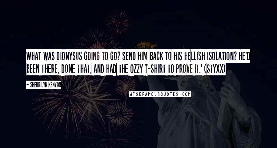 Sherrilyn Kenyon Quotes: What was Dionysus going to go? Send him back to his hellish isolation? He'd been there, done that, and had the Ozzy T-shirt to prove it.' (Styxx)