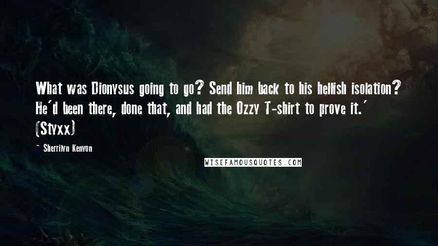 Sherrilyn Kenyon Quotes: What was Dionysus going to go? Send him back to his hellish isolation? He'd been there, done that, and had the Ozzy T-shirt to prove it.' (Styxx)