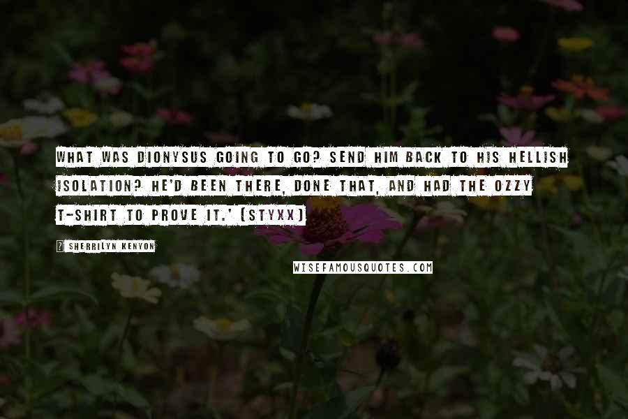 Sherrilyn Kenyon Quotes: What was Dionysus going to go? Send him back to his hellish isolation? He'd been there, done that, and had the Ozzy T-shirt to prove it.' (Styxx)