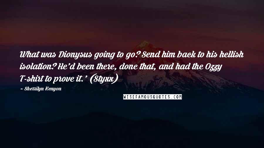 Sherrilyn Kenyon Quotes: What was Dionysus going to go? Send him back to his hellish isolation? He'd been there, done that, and had the Ozzy T-shirt to prove it.' (Styxx)